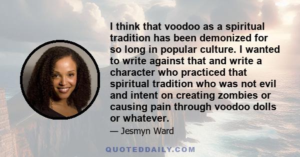 I think that voodoo as a spiritual tradition has been demonized for so long in popular culture. I wanted to write against that and write a character who practiced that spiritual tradition who was not evil and intent on