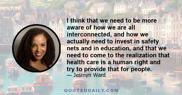 I think that we need to be more aware of how we are all interconnected, and how we actually need to invest in safety nets and in education, and that we need to come to the realization that health care is a human right