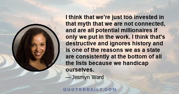 I think that we're just too invested in that myth that we are not connected, and are all potential millionaires if only we put in the work. I think that's destructive and ignores history and is one of the reasons we as