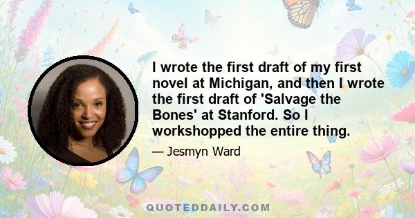 I wrote the first draft of my first novel at Michigan, and then I wrote the first draft of 'Salvage the Bones' at Stanford. So I workshopped the entire thing.