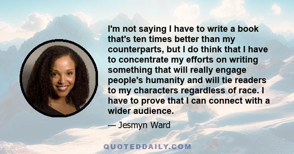 I'm not saying I have to write a book that's ten times better than my counterparts, but I do think that I have to concentrate my efforts on writing something that will really engage people's humanity and will tie