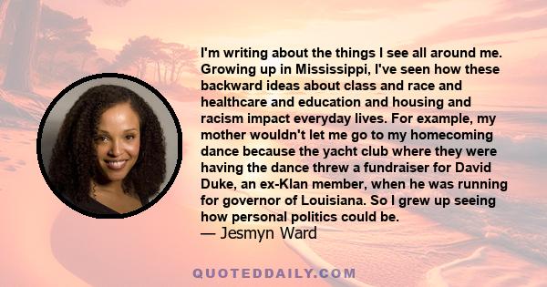 I'm writing about the things I see all around me. Growing up in Mississippi, I've seen how these backward ideas about class and race and healthcare and education and housing and racism impact everyday lives. For