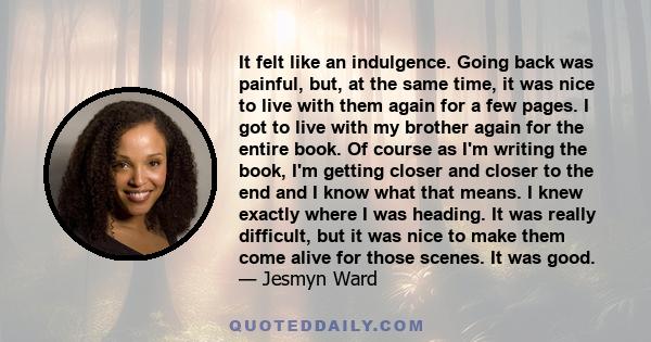 It felt like an indulgence. Going back was painful, but, at the same time, it was nice to live with them again for a few pages. I got to live with my brother again for the entire book. Of course as I'm writing the book, 