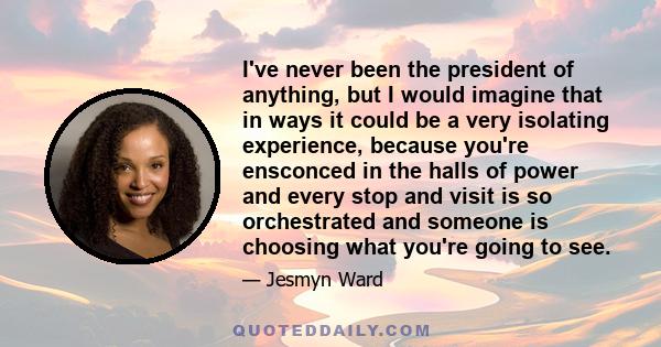 I've never been the president of anything, but I would imagine that in ways it could be a very isolating experience, because you're ensconced in the halls of power and every stop and visit is so orchestrated and someone 