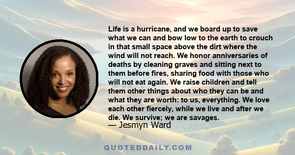 Life is a hurricane, and we board up to save what we can and bow low to the earth to crouch in that small space above the dirt where the wind will not reach. We honor anniversaries of deaths by cleaning graves and