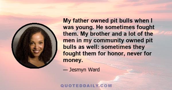 My father owned pit bulls when I was young. He sometimes fought them. My brother and a lot of the men in my community owned pit bulls as well: sometimes they fought them for honor, never for money.