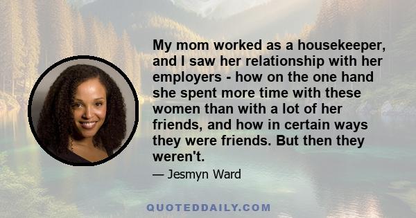 My mom worked as a housekeeper, and I saw her relationship with her employers - how on the one hand she spent more time with these women than with a lot of her friends, and how in certain ways they were friends. But