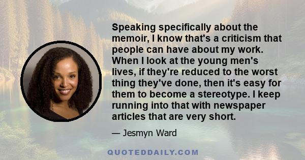 Speaking specifically about the memoir, I know that's a criticism that people can have about my work. When I look at the young men's lives, if they're reduced to the worst thing they've done, then it's easy for them to