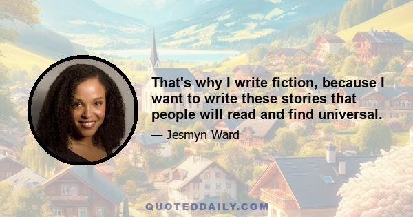 That's why I write fiction, because I want to write these stories that people will read and find universal.