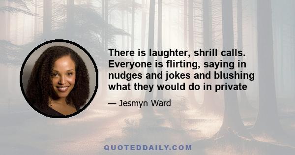 There is laughter, shrill calls. Everyone is flirting, saying in nudges and jokes and blushing what they would do in private