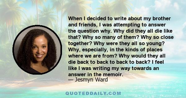 When I decided to write about my brother and friends, I was attempting to answer the question why. Why did they all die like that? Why so many of them? Why so close together? Why were they all so young? Why, especially, 