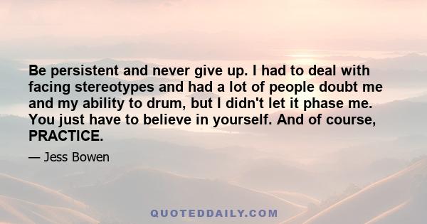 Be persistent and never give up. I had to deal with facing stereotypes and had a lot of people doubt me and my ability to drum, but I didn't let it phase me. You just have to believe in yourself. And of course, PRACTICE.