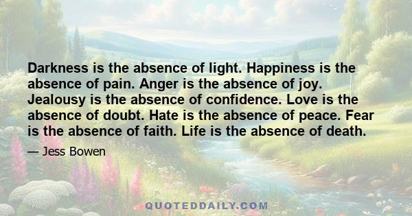 Darkness is the absence of light. Happiness is the absence of pain. Anger is the absence of joy. Jealousy is the absence of confidence. Love is the absence of doubt. Hate is the absence of peace. Fear is the absence of