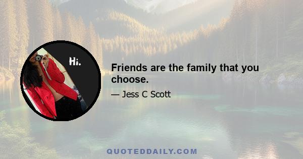 Friends are the family that you choose.