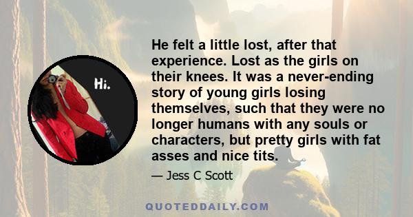 He felt a little lost, after that experience. Lost as the girls on their knees. It was a never-ending story of young girls losing themselves, such that they were no longer humans with any souls or characters, but pretty 