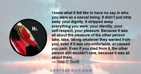 I knew what it felt like to have no say in who you were as a sexual being. It didn't just strip away your dignity. It stripped away everything you were: your identity, your self-respect, your pleasure. Because it was