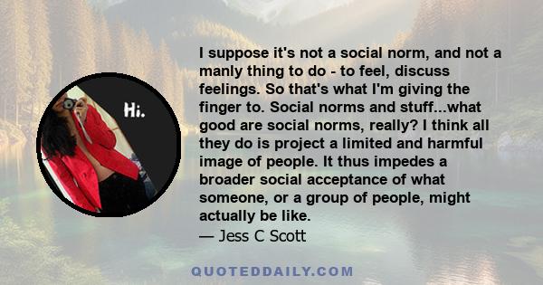 I suppose it's not a social norm, and not a manly thing to do - to feel, discuss feelings. So that's what I'm giving the finger to. Social norms and stuff...what good are social norms, really? I think all they do is