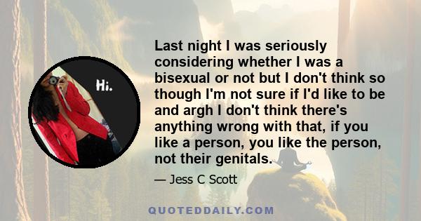 Last night I was seriously considering whether I was a bisexual or not but I don't think so though I'm not sure if I'd like to be and argh I don't think there's anything wrong with that, if you like a person, you like