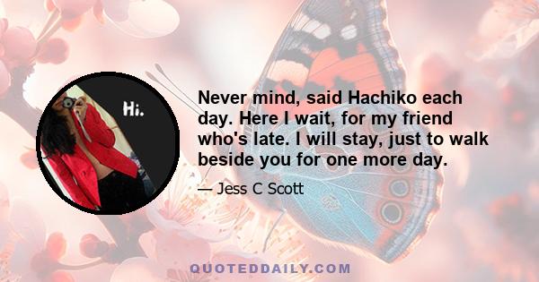 Never mind, said Hachiko each day. Here I wait, for my friend who's late. I will stay, just to walk beside you for one more day.