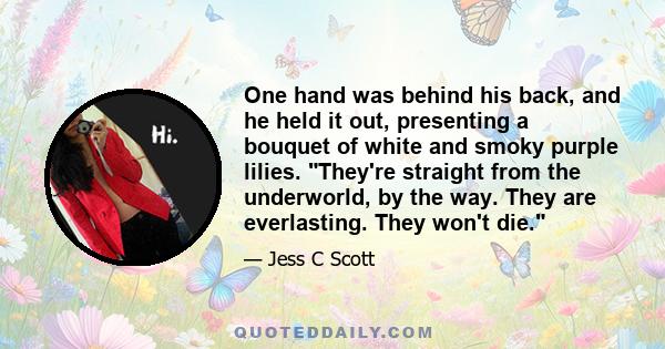 One hand was behind his back, and he held it out, presenting a bouquet of white and smoky purple lilies. They're straight from the underworld, by the way. They are everlasting. They won't die.