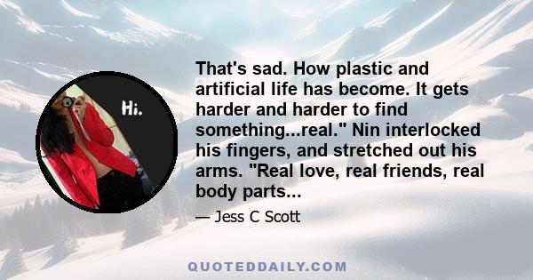 That's sad. How plastic and artificial life has become. It gets harder and harder to find something...real. Nin interlocked his fingers, and stretched out his arms. Real love, real friends, real body parts...