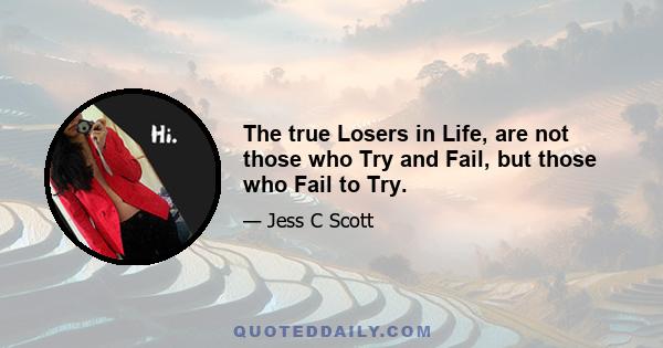 The true Losers in Life, are not those who Try and Fail, but those who Fail to Try.