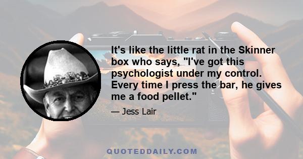 It's like the little rat in the Skinner box who says, I've got this psychologist under my control. Every time I press the bar, he gives me a food pellet.