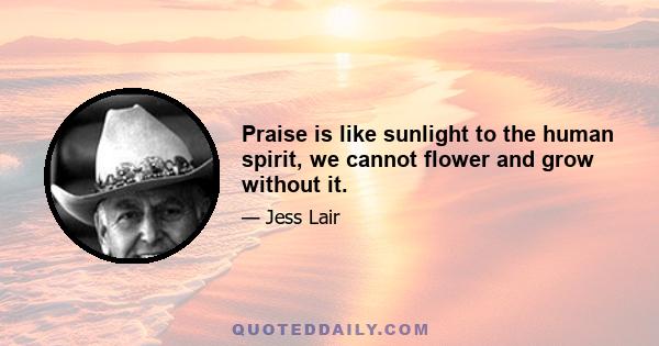 Praise is like sunlight to the human spirit, we cannot flower and grow without it.