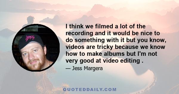 I think we filmed a lot of the recording and it would be nice to do something with it but you know, videos are tricky because we know how to make albums but I'm not very good at video editing .