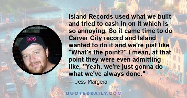 Island Records used what we built and tried to cash in on it which is so annoying. So it came time to do Carver City record and Island wanted to do it and we're just like What's the point? I mean, at that point they