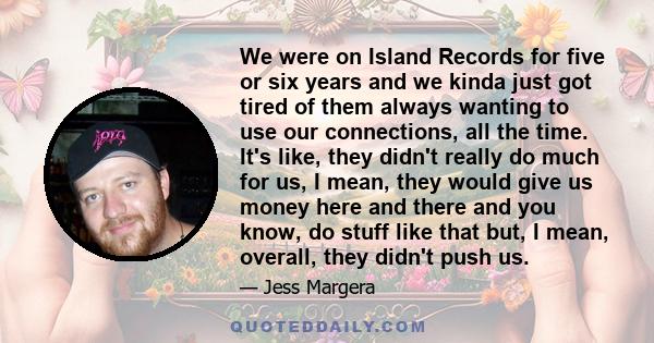 We were on Island Records for five or six years and we kinda just got tired of them always wanting to use our connections, all the time. It's like, they didn't really do much for us, I mean, they would give us money