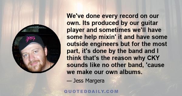 We've done every record on our own. Its produced by our guitar player and sometimes we'll have some help mixin' it and have some outside engineers but for the most part, it's done by the band and I think that's the