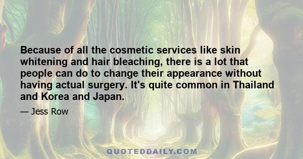 Because of all the cosmetic services like skin whitening and hair bleaching, there is a lot that people can do to change their appearance without having actual surgery. It's quite common in Thailand and Korea and Japan.