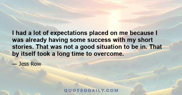 I had a lot of expectations placed on me because I was already having some success with my short stories. That was not a good situation to be in. That by itself took a long time to overcome.