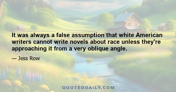 It was always a false assumption that white American writers cannot write novels about race unless they're approaching it from a very oblique angle.