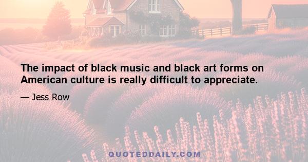 The impact of black music and black art forms on American culture is really difficult to appreciate.