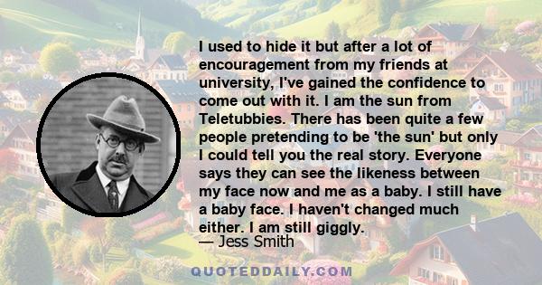 I used to hide it but after a lot of encouragement from my friends at university, I've gained the confidence to come out with it. I am the sun from Teletubbies. There has been quite a few people pretending to be 'the