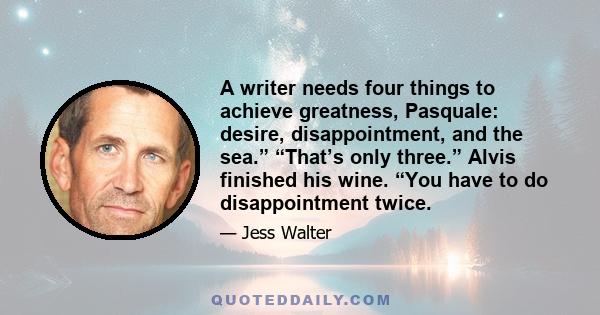 A writer needs four things to achieve greatness, Pasquale: desire, disappointment, and the sea.” “That’s only three.” Alvis finished his wine. “You have to do disappointment twice.