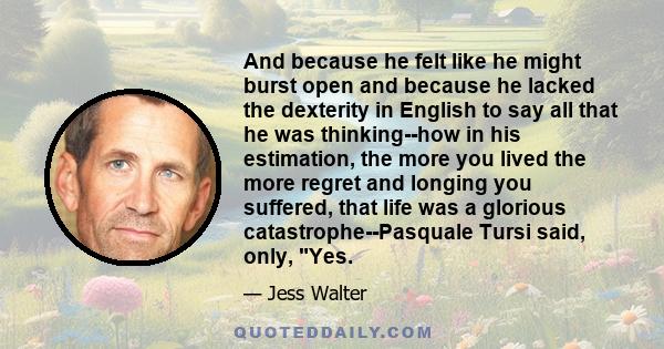 And because he felt like he might burst open and because he lacked the dexterity in English to say all that he was thinking--how in his estimation, the more you lived the more regret and longing you suffered, that life