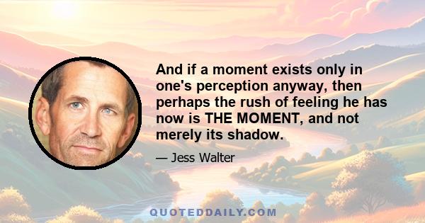 And if a moment exists only in one's perception anyway, then perhaps the rush of feeling he has now is THE MOMENT, and not merely its shadow.