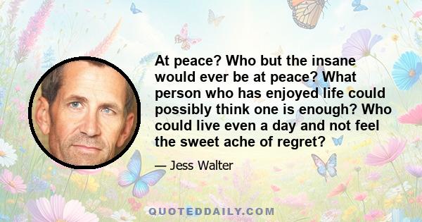 At peace? Who but the insane would ever be at peace? What person who has enjoyed life could possibly think one is enough? Who could live even a day and not feel the sweet ache of regret?