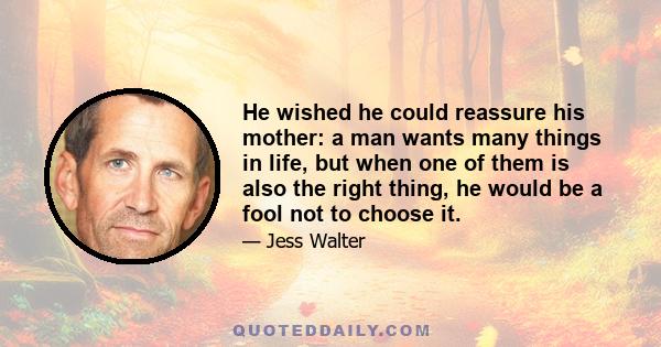 He wished he could reassure his mother: a man wants many things in life, but when one of them is also the right thing, he would be a fool not to choose it.