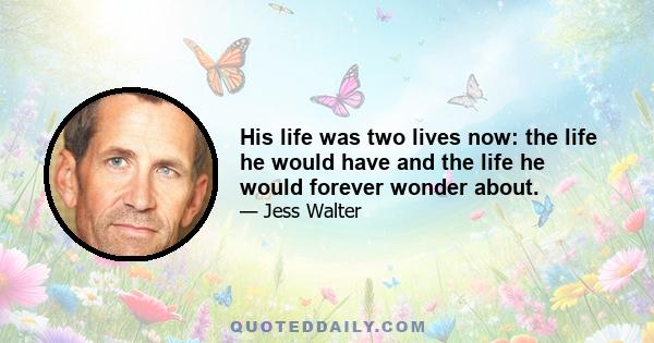 His life was two lives now: the life he would have and the life he would forever wonder about.