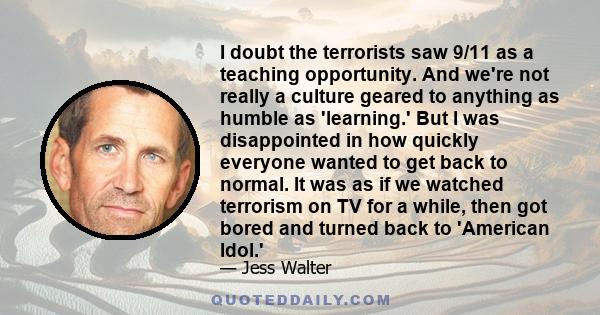 I doubt the terrorists saw 9/11 as a teaching opportunity. And we're not really a culture geared to anything as humble as 'learning.' But I was disappointed in how quickly everyone wanted to get back to normal. It was