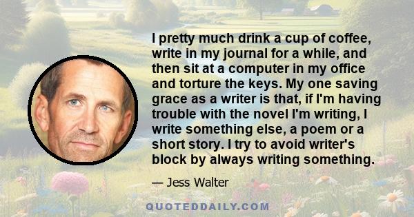 I pretty much drink a cup of coffee, write in my journal for a while, and then sit at a computer in my office and torture the keys. My one saving grace as a writer is that, if I'm having trouble with the novel I'm