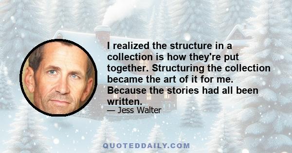 I realized the structure in a collection is how they're put together. Structuring the collection became the art of it for me. Because the stories had all been written.