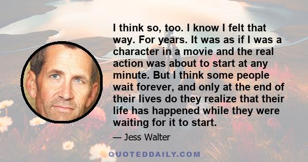 I think so, too. I know I felt that way. For years. It was as if I was a character in a movie and the real action was about to start at any minute. But I think some people wait forever, and only at the end of their