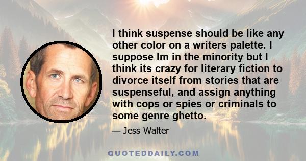 I think suspense should be like any other color on a writers palette. I suppose Im in the minority but I think its crazy for literary fiction to divorce itself from stories that are suspenseful, and assign anything with 