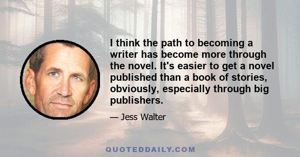 I think the path to becoming a writer has become more through the novel. It's easier to get a novel published than a book of stories, obviously, especially through big publishers.