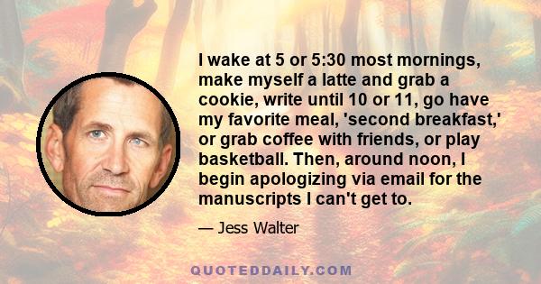 I wake at 5 or 5:30 most mornings, make myself a latte and grab a cookie, write until 10 or 11, go have my favorite meal, 'second breakfast,' or grab coffee with friends, or play basketball. Then, around noon, I begin